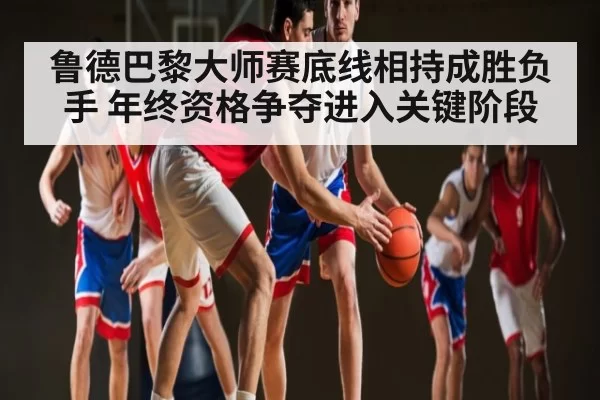 鲁德巴黎大师赛底线相持成胜负手 年终资格争夺进入关键阶段