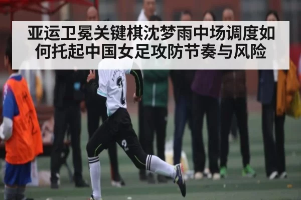 亚运卫冕关键棋沈梦雨中场调度如何托起中国女足攻防节奏与风险